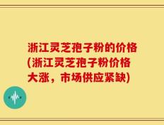 浙江灵芝孢子粉的价格(浙江灵芝孢子粉价格大涨，市场供应紧缺)
