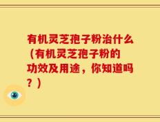 有机灵芝孢子粉治什么 (有机灵芝孢子粉的功效及用途，你知道吗？)