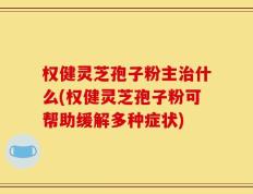 权健灵芝孢子粉主治什么(权健灵芝孢子粉可帮助缓解多种症状)