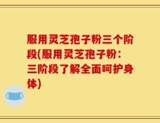 服用灵芝孢子粉三个阶段(服用灵芝孢子粉：三阶段了解全面呵护身体)