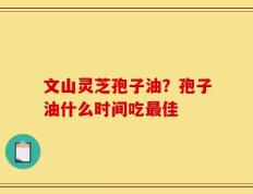 文山灵芝孢子油？孢子油什么时间吃最佳