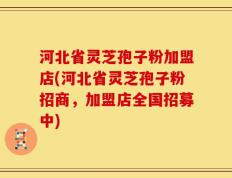 河北省灵芝孢子粉加盟店(河北省灵芝孢子粉招商，加盟店全国招募中)