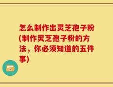 怎么制作出灵芝孢子粉(制作灵芝孢子粉的方法，你必须知道的五件事)