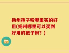 扬州孢子粉哪里买的好用(扬州哪里可以买到好用的孢子粉？)