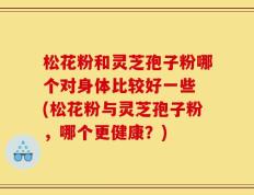 松花粉和灵芝孢子粉哪个对身体比较好一些 (松花粉与灵芝孢子粉，哪个更健康？)