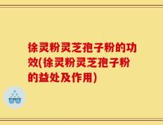 徐灵粉灵芝孢子粉的功效(徐灵粉灵芝孢子粉的益处及作用)