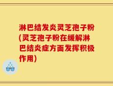 淋巴结发炎灵芝孢子粉(灵芝孢子粉在缓解淋巴结炎症方面发挥积极作用)