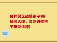 民粹灵芝破壁孢子粉(民间火爆，灵芝破壁孢子粉受追捧)