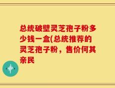 总统破壁灵芝孢子粉多少钱一盒(总统推荐的灵芝孢子粉，售价何其亲民