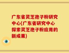 广东省灵芝孢子粉研究中心(广东省研究中心探索灵芝孢子粉应用的新成果)