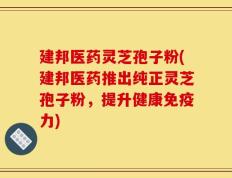 建邦医药灵芝孢子粉(建邦医药推出纯正灵芝孢子粉，提升健康免疫力)