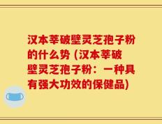 汉本莘破壁灵芝孢子粉的什么势 (汉本莘破壁灵芝孢子粉：一种具有强大功效的保健品)