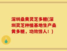 深圳桑黄灵芝多糖(深圳灵芝种植基地生产桑黄多糖，功效惊人！)