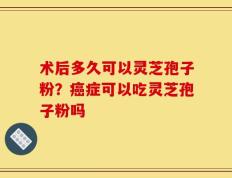 术后多久可以灵芝孢子粉？癌症可以吃灵芝孢子粉吗