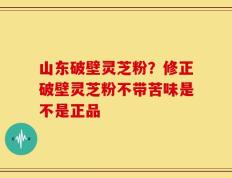 山东破壁灵芝粉？修正破壁灵芝粉不带苦味是不是正品