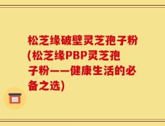 松芝缘破壁灵芝孢子粉(松芝缘PBP灵芝孢子粉——健康生活的必备之选)