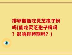 排卵期能吃灵芝孢子粉吗(能吃灵芝孢子粉吗？影响排卵期吗？)
