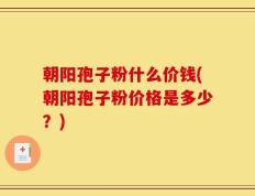 朝阳孢子粉什么价钱(朝阳孢子粉价格是多少？)