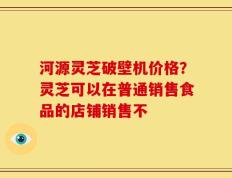 河源灵芝破壁机价格？灵芝可以在普通销售食品的店铺销售不