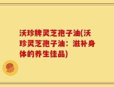 沃珍牌灵芝孢子油(沃珍灵芝孢子油：滋补身体的养生佳品)
