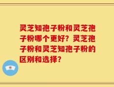 灵芝知孢子粉和灵芝孢子粉哪个更好？灵芝孢子粉和灵芝知孢子粉的区别和选择？