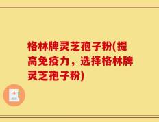 格林牌灵芝孢子粉(提高免疫力，选择格林牌灵芝孢子粉)
