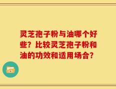 灵芝孢子粉与油哪个好些？比较灵芝孢子粉和油的功效和适用场合？