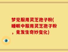 梦见服用灵芝孢子粉(睡眠中服用灵芝孢子粉，竟发生奇妙变化)