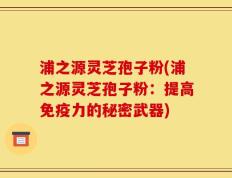 浦之源灵芝孢子粉(浦之源灵芝孢子粉：提高免疫力的秘密武器)