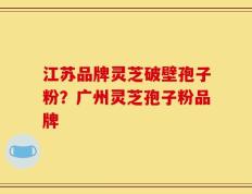 江苏品牌灵芝破壁孢子粉？广州灵芝孢子粉品牌