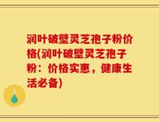 润叶破壁灵芝孢子粉价格(润叶破壁灵芝孢子粉：价格实惠，健康生活必备)