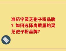 准药字灵芝孢子粉品牌？如何选择高质量的灵芝孢子粉品牌？