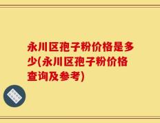 永川区孢子粉价格是多少(永川区孢子粉价格查询及参考)