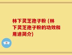 林下灵芝孢子粉 (林下灵芝孢子粉的功效和用途简介)