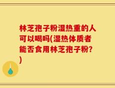 林芝孢子粉湿热重的人可以喝吗(湿热体质者能否食用林芝孢子粉？)