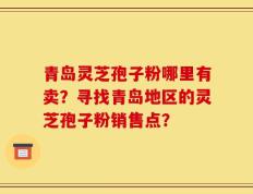 青岛灵芝孢子粉哪里有卖？寻找青岛地区的灵芝孢子粉销售点？