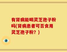 有肾病能喝灵芝孢子粉吗(肾病患者可否食用灵芝孢子粉？)