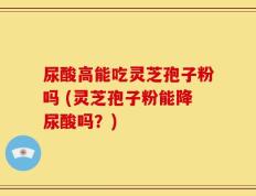 尿酸高能吃灵芝孢子粉吗 (灵芝孢子粉能降尿酸吗？)