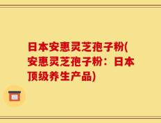 日本安惠灵芝孢子粉(安惠灵芝孢子粉：日本顶级养生产品)