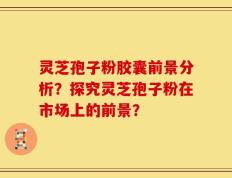 灵芝孢子粉胶囊前景分析？探究灵芝孢子粉在市场上的前景？