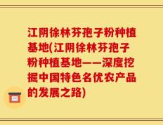 江阴徐林芬孢子粉种植基地(江阴徐林芬孢子粉种植基地——深度挖掘中国特色名优农产品的发展之路)