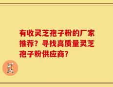 有收灵芝孢子粉的厂家推荐？寻找高质量灵芝孢子粉供应商？