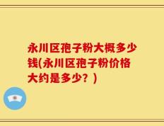 永川区孢子粉大概多少钱(永川区孢子粉价格大约是多少？)