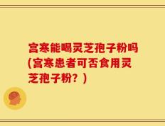 宫寒能喝灵芝孢子粉吗(宫寒患者可否食用灵芝孢子粉？)