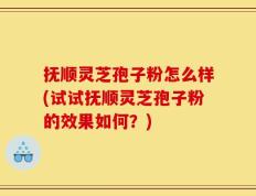 抚顺灵芝孢子粉怎么样(试试抚顺灵芝孢子粉的效果如何？)