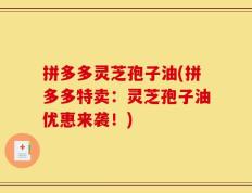 拼多多灵芝孢子油(拼多多特卖：灵芝孢子油优惠来袭！)