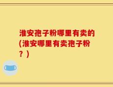 淮安孢子粉哪里有卖的(淮安哪里有卖孢子粉？)