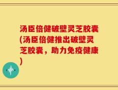 汤臣倍健破壁灵芝胶囊(汤臣倍健推出破壁灵芝胶囊，助力免疫健康)