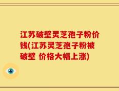 江苏破壁灵芝孢子粉价钱(江苏灵芝孢子粉被破壁 价格大幅上涨)