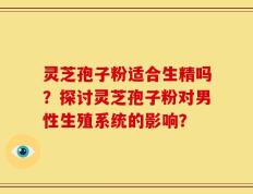 灵芝孢子粉适合生精吗？探讨灵芝孢子粉对男性生殖系统的影响？